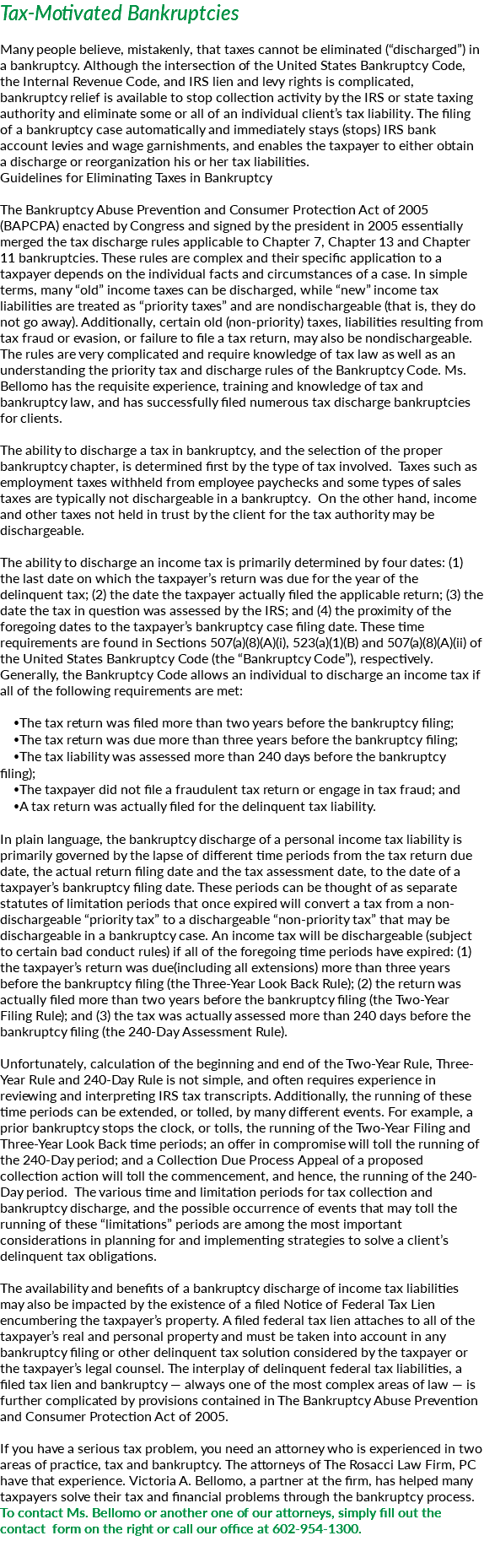 Tax-Motivated Bankruptcies Many people believe, mistakenly, that taxes cannot be eliminated (“discharged”) in a bankruptcy. Although the intersection of the United States Bankruptcy Code, the Internal Revenue Code, and IRS lien and levy rights is complicated, bankruptcy relief is available to stop collection activity by the IRS or state taxing authority and eliminate some or all of an individual client’s tax liability. The filing of a bankruptcy case automatically and immediately stays (stops) IRS bank account levies and wage garnishments, and enables the taxpayer to either obtain a discharge or reorganization his or her tax liabilities. Guidelines for Eliminating Taxes in Bankruptcy The Bankruptcy Abuse Prevention and Consumer Protection Act of 2005 (BAPCPA) enacted by Congress and signed by the president in 2005 essentially merged the tax discharge rules applicable to Chapter 7, Chapter 13 and Chapter 11 bankruptcies. These rules are complex and their specific application to a taxpayer depends on the individual facts and circumstances of a case. In simple terms, many “old” income taxes can be discharged, while “new” income tax liabilities are treated as “priority taxes” and are nondischargeable (that is, they do not go away). Additionally, certain old (non-priority) taxes, liabilities resulting from tax fraud or evasion, or failure to file a tax return, may also be nondischargeable. The rules are very complicated and require knowledge of tax law as well as an understanding the priority tax and discharge rules of the Bankruptcy Code. Ms. Bellomo has the requisite experience, training and knowledge of tax and bankruptcy law, and has successfully filed numerous tax discharge bankruptcies for clients. The ability to discharge a tax in bankruptcy, and the selection of the proper bankruptcy chapter, is determined first by the type of tax involved. Taxes such as employment taxes withheld from employee paychecks and some types of sales taxes are typically not dischargeable in a bankruptcy. On the other hand, income and other taxes not held in trust by the client for the tax authority may be dischargeable. The ability to discharge an income tax is primarily determined by four dates: (1) the last date on which the taxpayer’s return was due for the year of the delinquent tax; (2) the date the taxpayer actually filed the applicable return; (3) the date the tax in question was assessed by the IRS; and (4) the proximity of the foregoing dates to the taxpayer’s bankruptcy case filing date. These time requirements are found in Sections 507(a)(8)(A)(i), 523(a)(1)(B) and 507(a)(8)(A)(ii) of the United States Bankruptcy Code (the “Bankruptcy Code”), respectively. Generally, the Bankruptcy Code allows an individual to discharge an income tax if all of the following requirements are met: The tax return was filed more than two years before the bankruptcy filing; The tax return was due more than three years before the bankruptcy filing; The tax liability was assessed more than 240 days before the bankruptcy filing); The taxpayer did not file a fraudulent tax return or engage in tax fraud; and A tax return was actually filed for the delinquent tax liability. In plain language, the bankruptcy discharge of a personal income tax liability is primarily governed by the lapse of different time periods from the tax return due date, the actual return filing date and the tax assessment date, to the date of a taxpayer’s bankruptcy filing date. These periods can be thought of as separate statutes of limitation periods that once expired will convert a tax from a non-dischargeable “priority tax” to a dischargeable “non-priority tax” that may be dischargeable in a bankruptcy case. An income tax will be dischargeable (subject to certain bad conduct rules) if all of the foregoing time periods have expired: (1) the taxpayer’s return was due(including all extensions) more than three years before the bankruptcy filing (the Three-Year Look Back Rule); (2) the return was actually filed more than two years before the bankruptcy filing (the Two-Year Filing Rule); and (3) the tax was actually assessed more than 240 days before the bankruptcy filing (the 240-Day Assessment Rule). Unfortunately, calculation of the beginning and end of the Two-Year Rule, Three-Year Rule and 240-Day Rule is not simple, and often requires experience in reviewing and interpreting IRS tax transcripts. Additionally, the running of these time periods can be extended, or tolled, by many different events. For example, a prior bankruptcy stops the clock, or tolls, the running of the Two-Year Filing and Three-Year Look Back time periods; an offer in compromise will toll the running of the 240-Day period; and a Collection Due Process Appeal of a proposed collection action will toll the commencement, and hence, the running of the 240-Day period. The various time and limitation periods for tax collection and bankruptcy discharge, and the possible occurrence of events that may toll the running of these “limitations” periods are among the most important considerations in planning for and implementing strategies to solve a client’s delinquent tax obligations. The availability and benefits of a bankruptcy discharge of income tax liabilities may also be impacted by the existence of a filed Notice of Federal Tax Lien encumbering the taxpayer’s property. A filed federal tax lien attaches to all of the taxpayer’s real and personal property and must be taken into account in any bankruptcy filing or other delinquent tax solution considered by the taxpayer or the taxpayer’s legal counsel. The interplay of delinquent federal tax liabilities, a filed tax lien and bankruptcy — always one of the most complex areas of law — is further complicated by provisions contained in The Bankruptcy Abuse Prevention and Consumer Protection Act of 2005. If you have a serious tax problem, you need an attorney who is experienced in two areas of practice, tax and bankruptcy. The attorneys of The Rosacci Law Firm, PC have that experience. Victoria A. Bellomo, a partner at the firm, has helped many taxpayers solve their tax and financial problems through the bankruptcy process. To contact Ms. Bellomo or another one of our attorneys, simply fill out the contact form on the right or call our office at 602-954-1300. 