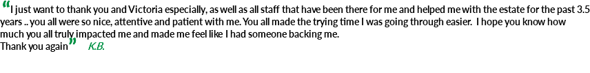  “I just want to thank you and Victoria especially, as well as all staff that have been there for me and helped me with the estate for the past 3.5 years .. you all were so nice, attentive and patient with me. You all made the trying time I was going through easier. I hope you know how much you all truly impacted me and made me feel like I had someone backing me. Thank you again” K.B. 