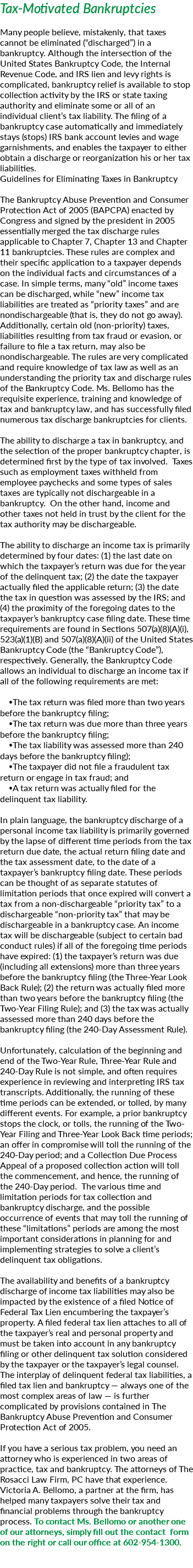 Tax-Motivated Bankruptcies Many people believe, mistakenly, that taxes cannot be eliminated (“discharged”) in a bankruptcy. Although the intersection of the United States Bankruptcy Code, the Internal Revenue Code, and IRS lien and levy rights is complicated, bankruptcy relief is available to stop collection activity by the IRS or state taxing authority and eliminate some or all of an individual client’s tax liability. The filing of a bankruptcy case automatically and immediately stays (stops) IRS bank account levies and wage garnishments, and enables the taxpayer to either obtain a discharge or reorganization his or her tax liabilities. Guidelines for Eliminating Taxes in Bankruptcy The Bankruptcy Abuse Prevention and Consumer Protection Act of 2005 (BAPCPA) enacted by Congress and signed by the president in 2005 essentially merged the tax discharge rules applicable to Chapter 7, Chapter 13 and Chapter 11 bankruptcies. These rules are complex and their specific application to a taxpayer depends on the individual facts and circumstances of a case. In simple terms, many “old” income taxes can be discharged, while “new” income tax liabilities are treated as “priority taxes” and are nondischargeable (that is, they do not go away). Additionally, certain old (non-priority) taxes, liabilities resulting from tax fraud or evasion, or failure to file a tax return, may also be nondischargeable. The rules are very complicated and require knowledge of tax law as well as an understanding the priority tax and discharge rules of the Bankruptcy Code. Ms. Bellomo has the requisite experience, training and knowledge of tax and bankruptcy law, and has successfully filed numerous tax discharge bankruptcies for clients. The ability to discharge a tax in bankruptcy, and the selection of the proper bankruptcy chapter, is determined first by the type of tax involved. Taxes such as employment taxes withheld from employee paychecks and some types of sales taxes are typically not dischargeable in a bankruptcy. On the other hand, income and other taxes not held in trust by the client for the tax authority may be dischargeable. The ability to discharge an income tax is primarily determined by four dates: (1) the last date on which the taxpayer’s return was due for the year of the delinquent tax; (2) the date the taxpayer actually filed the applicable return; (3) the date the tax in question was assessed by the IRS; and (4) the proximity of the foregoing dates to the taxpayer’s bankruptcy case filing date. These time requirements are found in Sections 507(a)(8)(A)(i), 523(a)(1)(B) and 507(a)(8)(A)(ii) of the United States Bankruptcy Code (the “Bankruptcy Code”), respectively. Generally, the Bankruptcy Code allows an individual to discharge an income tax if all of the following requirements are met: The tax return was filed more than two years before the bankruptcy filing; The tax return was due more than three years before the bankruptcy filing; The tax liability was assessed more than 240 days before the bankruptcy filing); The taxpayer did not file a fraudulent tax return or engage in tax fraud; and A tax return was actually filed for the delinquent tax liability. In plain language, the bankruptcy discharge of a personal income tax liability is primarily governed by the lapse of different time periods from the tax return due date, the actual return filing date and the tax assessment date, to the date of a taxpayer’s bankruptcy filing date. These periods can be thought of as separate statutes of limitation periods that once expired will convert a tax from a non-dischargeable “priority tax” to a dischargeable “non-priority tax” that may be dischargeable in a bankruptcy case. An income tax will be dischargeable (subject to certain bad conduct rules) if all of the foregoing time periods have expired: (1) the taxpayer’s return was due(including all extensions) more than three years before the bankruptcy filing (the Three-Year Look Back Rule); (2) the return was actually filed more than two years before the bankruptcy filing (the Two-Year Filing Rule); and (3) the tax was actually assessed more than 240 days before the bankruptcy filing (the 240-Day Assessment Rule). Unfortunately, calculation of the beginning and end of the Two-Year Rule, Three-Year Rule and 240-Day Rule is not simple, and often requires experience in reviewing and interpreting IRS tax transcripts. Additionally, the running of these time periods can be extended, or tolled, by many different events. For example, a prior bankruptcy stops the clock, or tolls, the running of the Two-Year Filing and Three-Year Look Back time periods; an offer in compromise will toll the running of the 240-Day period; and a Collection Due Process Appeal of a proposed collection action will toll the commencement, and hence, the running of the 240-Day period. The various time and limitation periods for tax collection and bankruptcy discharge, and the possible occurrence of events that may toll the running of these “limitations” periods are among the most important considerations in planning for and implementing strategies to solve a client’s delinquent tax obligations. The availability and benefits of a bankruptcy discharge of income tax liabilities may also be impacted by the existence of a filed Notice of Federal Tax Lien encumbering the taxpayer’s property. A filed federal tax lien attaches to all of the taxpayer’s real and personal property and must be taken into account in any bankruptcy filing or other delinquent tax solution considered by the taxpayer or the taxpayer’s legal counsel. The interplay of delinquent federal tax liabilities, a filed tax lien and bankruptcy — always one of the most complex areas of law — is further complicated by provisions contained in The Bankruptcy Abuse Prevention and Consumer Protection Act of 2005. If you have a serious tax problem, you need an attorney who is experienced in two areas of practice, tax and bankruptcy. The attorneys of The Rosacci Law Firm, PC have that experience. Victoria A. Bellomo, a partner at the firm, has helped many taxpayers solve their tax and financial problems through the bankruptcy process. To contact Ms. Bellomo or another one of our attorneys, simply fill out the contact form on the right or call our office at 602-954-1300. 